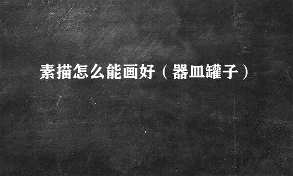 素描怎么能画好（器皿罐子）