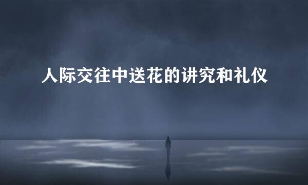 人际交往中送花的讲究和礼仪