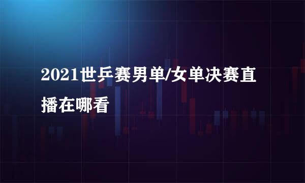 2021世乒赛男单/女单决赛直播在哪看