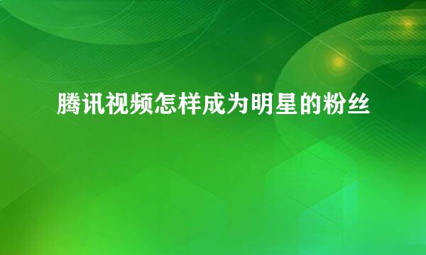 腾讯视频怎样成为明星的粉丝