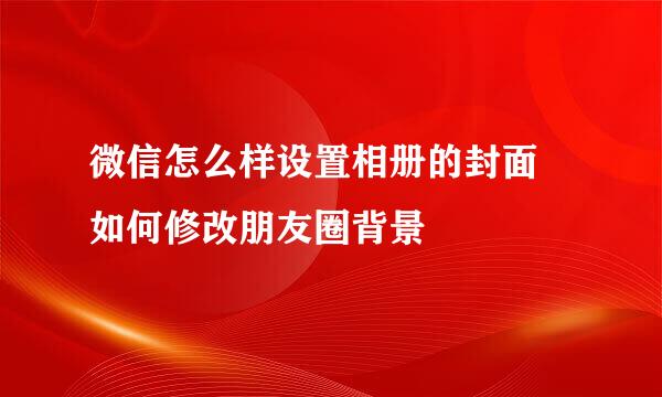 微信怎么样设置相册的封面 如何修改朋友圈背景