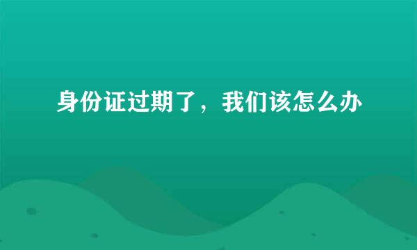 身份证过期了，我们该怎么办