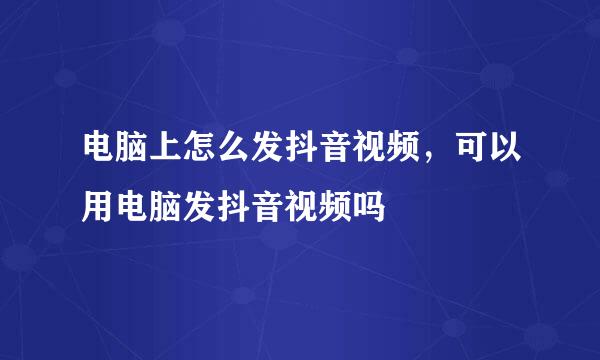 电脑上怎么发抖音视频，可以用电脑发抖音视频吗