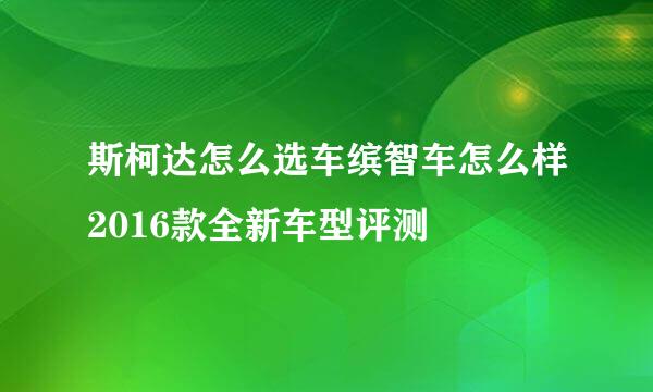 斯柯达怎么选车缤智车怎么样2016款全新车型评测