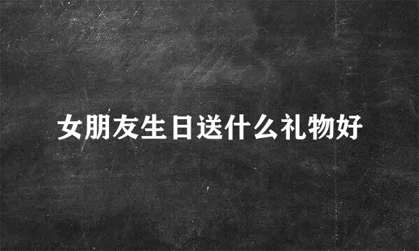 女朋友生日送什么礼物好