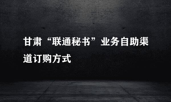 甘肃“联通秘书”业务自助渠道订购方式