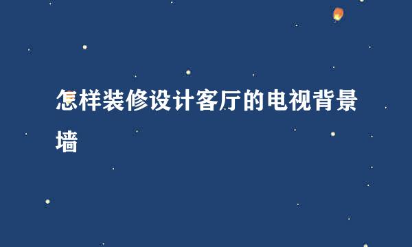 怎样装修设计客厅的电视背景墙