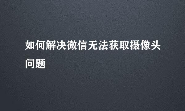 如何解决微信无法获取摄像头问题