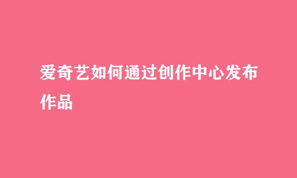 爱奇艺如何通过创作中心发布作品