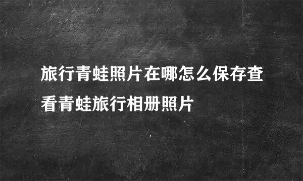 旅行青蛙照片在哪怎么保存查看青蛙旅行相册照片
