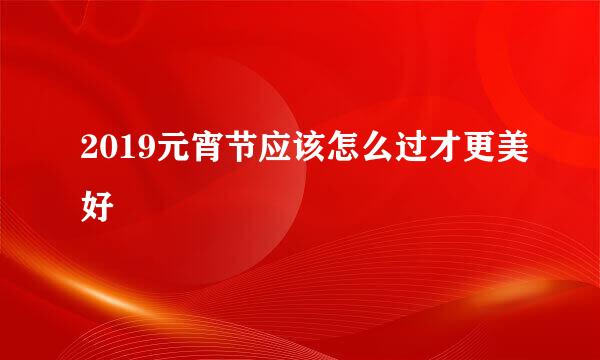 2019元宵节应该怎么过才更美好