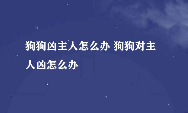 狗狗凶主人怎么办 狗狗对主人凶怎么办