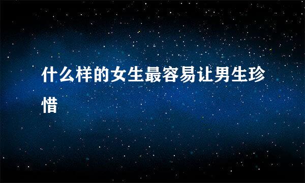 什么样的女生最容易让男生珍惜