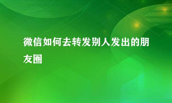 微信如何去转发别人发出的朋友圈