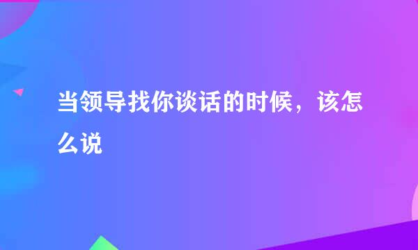 当领导找你谈话的时候，该怎么说