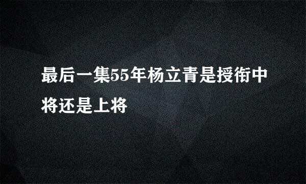 最后一集55年杨立青是授衔中将还是上将
