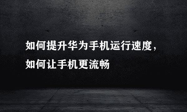 如何提升华为手机运行速度,如何让手机更流畅