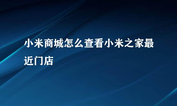 小米商城怎么查看小米之家最近门店