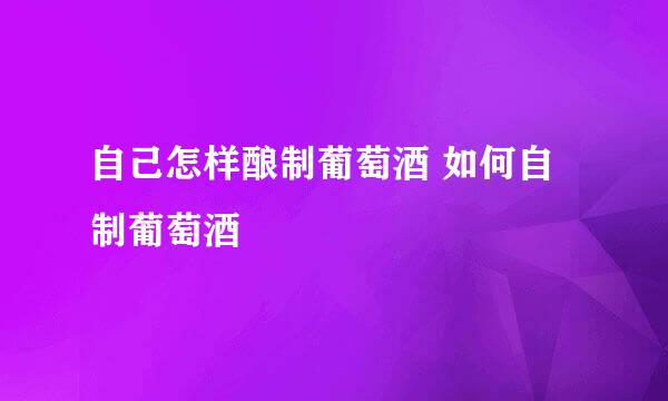 自己怎样酿制葡萄酒 如何自制葡萄酒