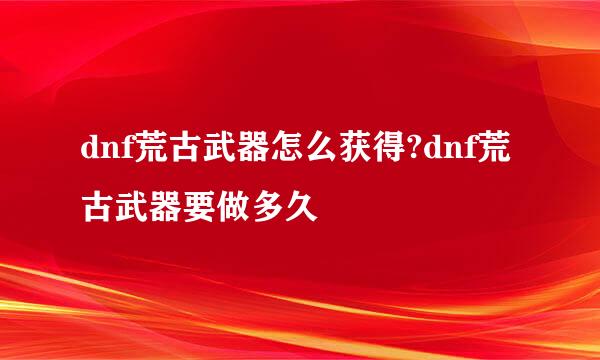 dnf荒古武器怎么获得?dnf荒古武器要做多久