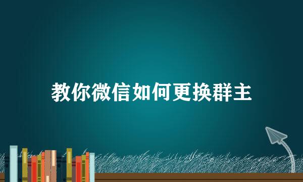 教你微信如何更换群主