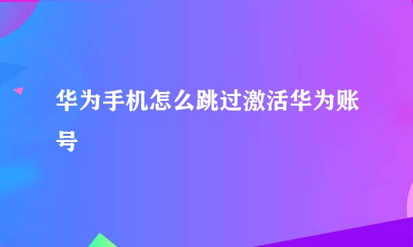 华为手机怎么跳过激活华为账号