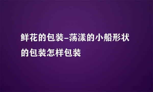 鲜花的包装-荡漾的小船形状的包装怎样包装