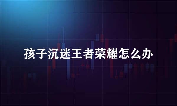 孩子沉迷王者荣耀怎么办