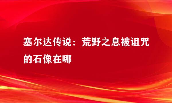 塞尔达传说：荒野之息被诅咒的石像在哪