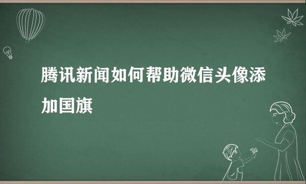 腾讯新闻如何帮助微信头像添加国旗