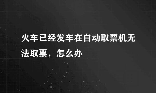火车已经发车在自动取票机无法取票,怎么办