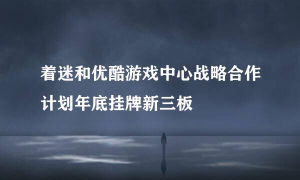 着迷和优酷游戏中心战略合作计划年底挂牌新三板