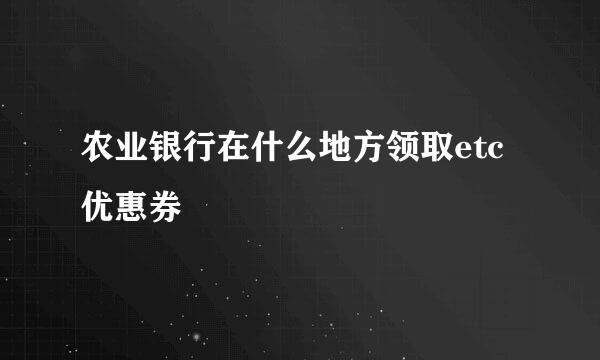 农业银行在什么地方领取etc优惠券