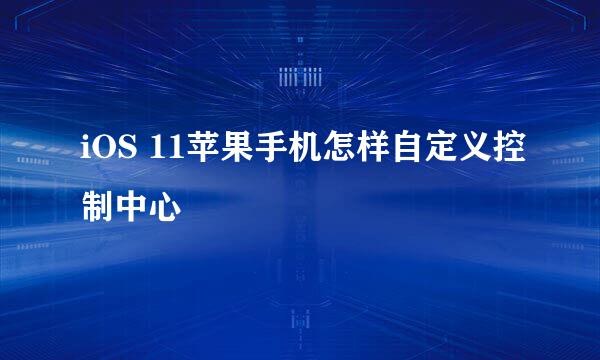 iOS 11苹果手机怎样自定义控制中心