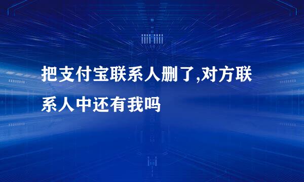 把支付宝联系人删了,对方联系人中还有我吗