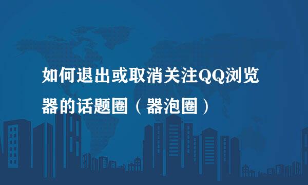 如何退出或取消关注QQ浏览器的话题圈（器泡圈）