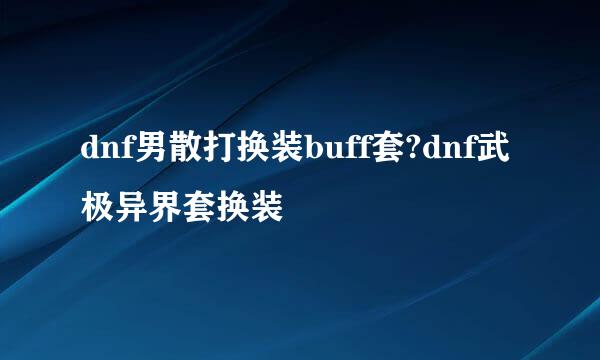 dnf男散打换装buff套?dnf武极异界套换装
