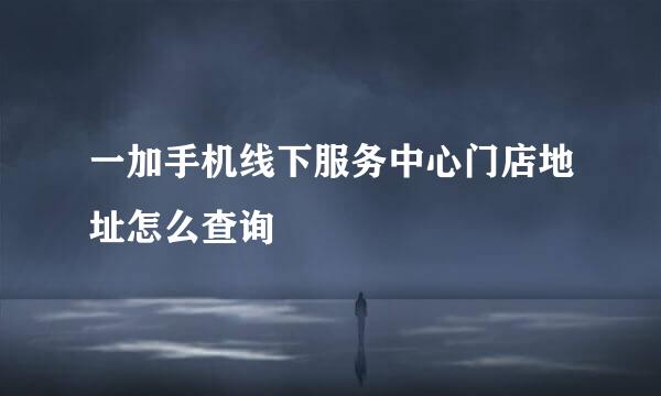 一加手机线下服务中心门店地址怎么查询
