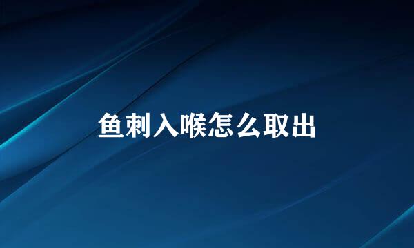 鱼刺入喉怎么取出