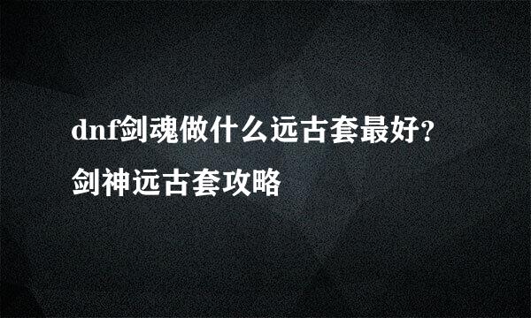 dnf剑魂做什么远古套最好？剑神远古套攻略