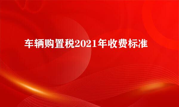 车辆购置税2021年收费标准