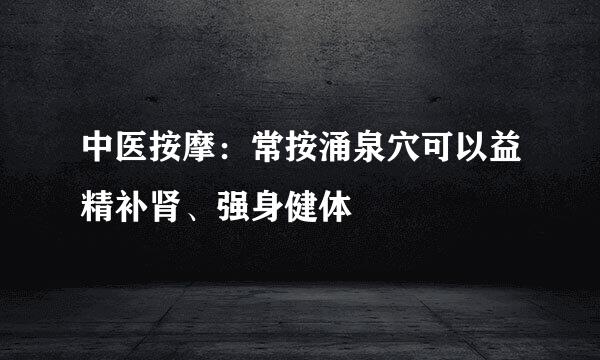 中医按摩：常按涌泉穴可以益精补肾、强身健体