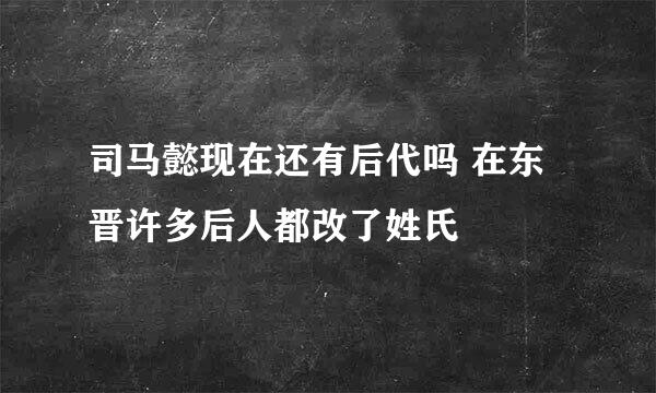 司马懿现在还有后代吗 在东晋许多后人都改了姓氏