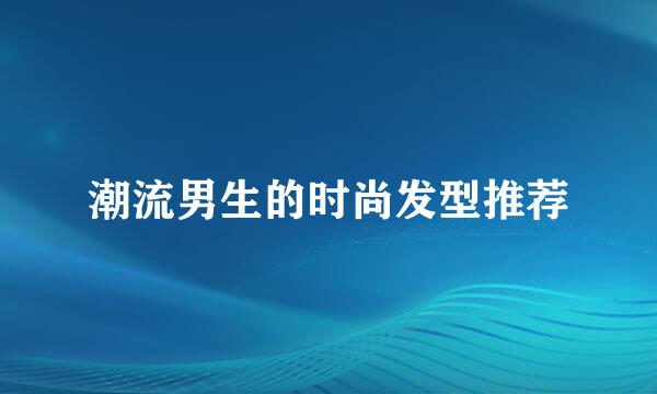 潮流男生的时尚发型推荐
