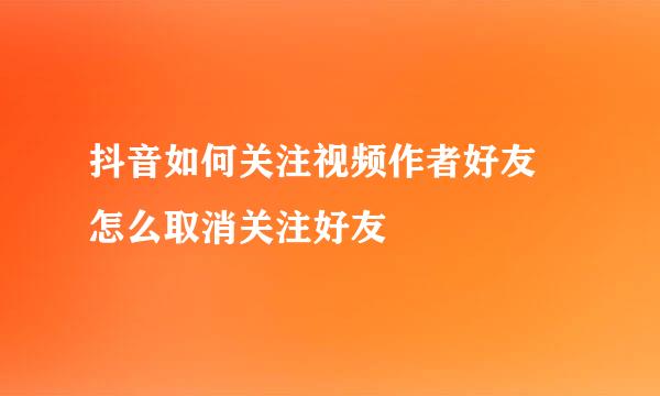 抖音如何关注视频作者好友 怎么取消关注好友