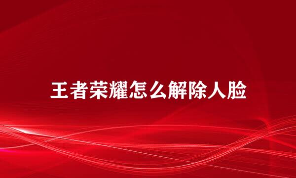 王者荣耀怎么解除人脸