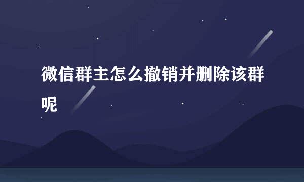 微信群主怎么撤销并删除该群呢