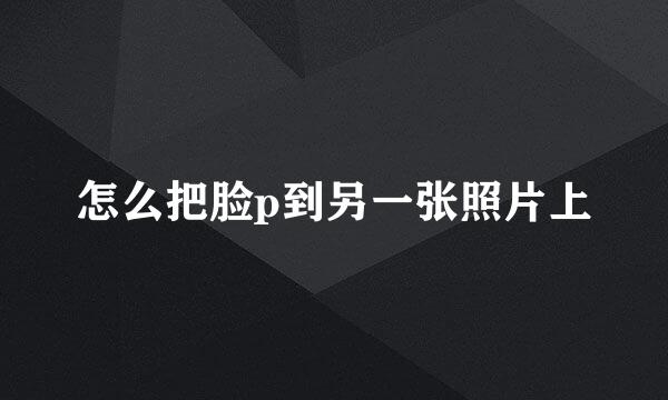 怎么把脸p到另一张照片上