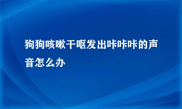 狗狗咳嗽干呕发出咔咔咔的声音怎么办