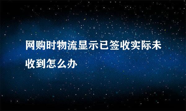 网购时物流显示已签收实际未收到怎么办